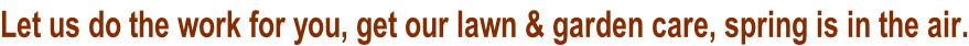 Let us do the work for you, get our lawn & garden care, spring is in the air.